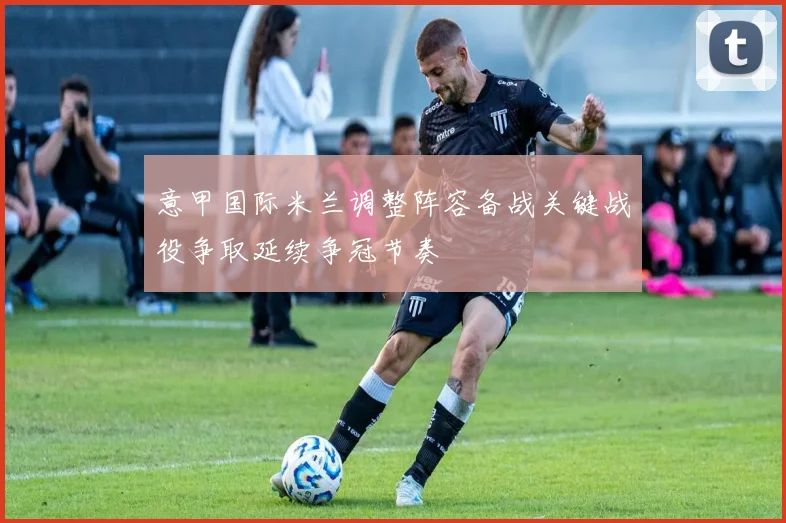 意甲国际米兰调整阵容备战关键战役争取延续争冠节奏