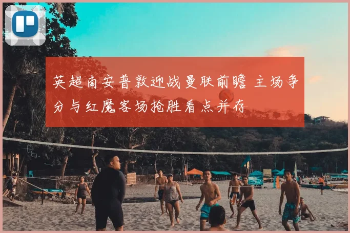 英超南安普敦迎战曼联前瞻 主场争分与红魔客场抢胜看点并存