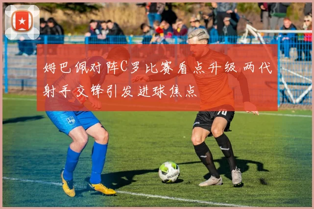 姆巴佩对阵C罗比赛看点升级 两代射手交锋引发进球焦点
