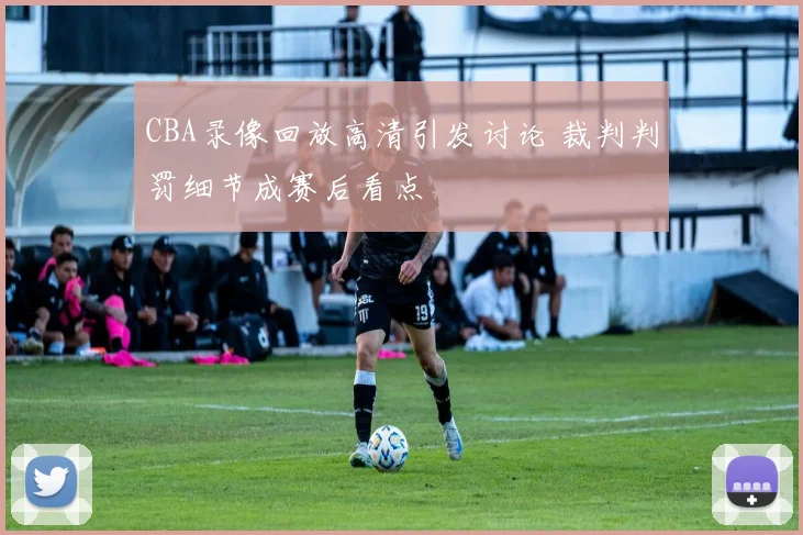CBA录像回放高清引发讨论 裁判判罚细节成赛后看点
