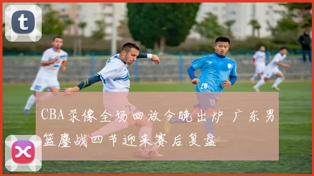 CBA录像全场回放今晚出炉 广东男篮鏖战四节迎来赛后复盘