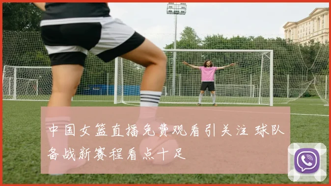 中国女篮直播免费观看引关注 球队备战新赛程看点十足