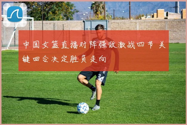 中国女篮直播对阵强敌激战四节 关键回合决定胜负走向