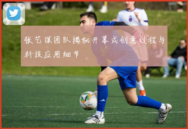 张艺谋团队揭秘开幕式创意过程与科技应用细节