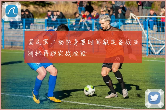 国足第二场热身赛时间敲定备战亚洲杯再迎实战检验