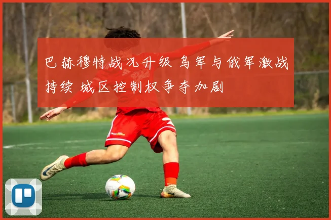 巴赫穆特战况升级 乌军与俄军激战持续 城区控制权争夺加剧