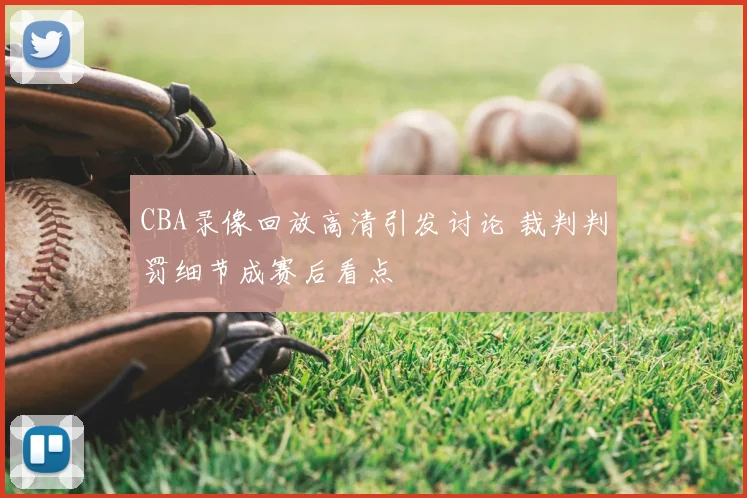 CBA录像回放高清引发讨论 裁判判罚细节成赛后看点