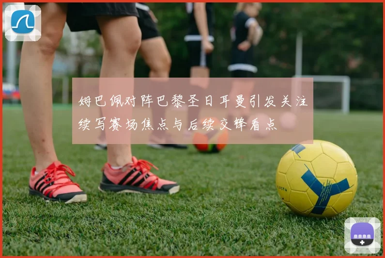 姆巴佩对阵巴黎圣日耳曼引发关注续写赛场焦点与后续交锋看点