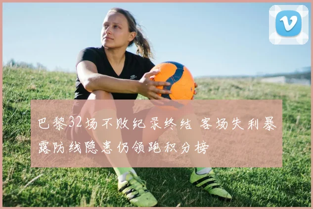 巴黎32场不败纪录终结 客场失利暴露防线隐患仍领跑积分榜