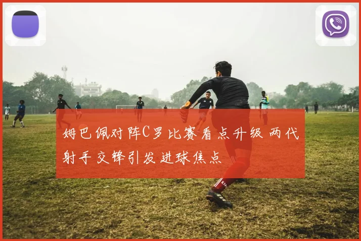 姆巴佩对阵C罗比赛看点升级 两代射手交锋引发进球焦点