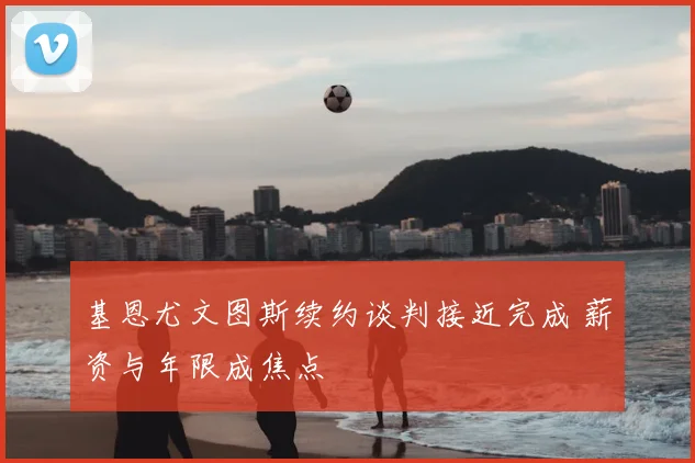 基恩尤文图斯续约谈判接近完成 薪资与年限成焦点