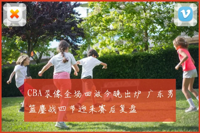 CBA录像全场回放今晚出炉 广东男篮鏖战四节迎来赛后复盘