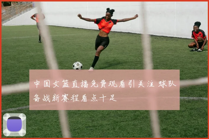 中国女篮直播免费观看引关注 球队备战新赛程看点十足