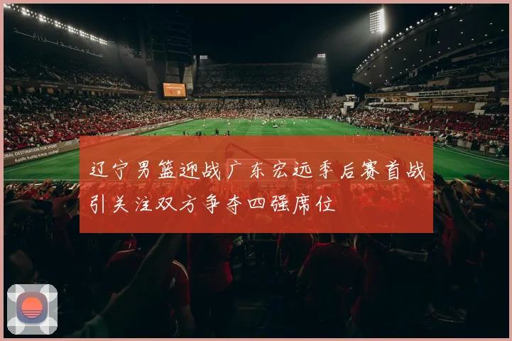 辽宁男篮迎战广东宏远季后赛首战引关注双方争夺四强席位
