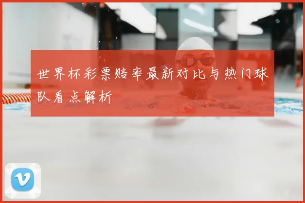 世界杯彩票赔率最新对比与热门球队看点解析