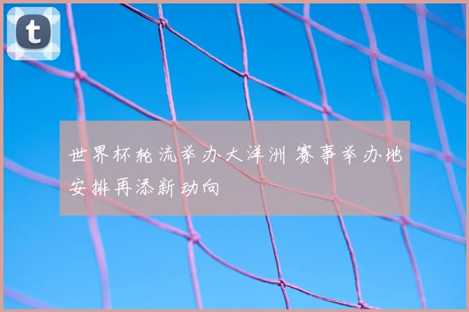 世界杯轮流举办大洋洲 赛事举办地安排再添新动向